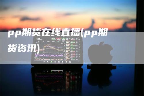 pp期货在线直播(pp期货资讯)