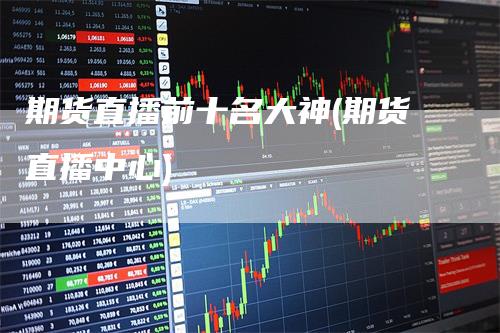 期货直播前十名大神(期货直播中心)