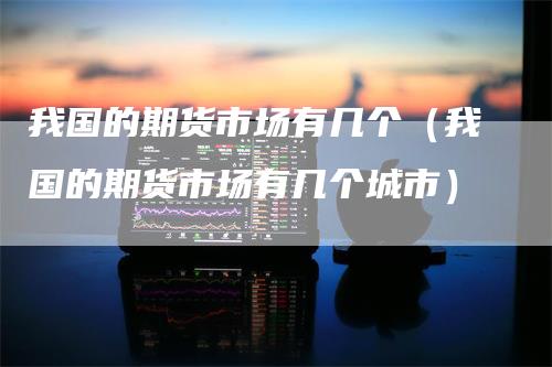 我国的期货市场有几个（我国的期货市场有几个城市）