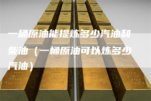 一桶原油能提炼多少汽油和柴油(一桶原油可以炼多少汽油)