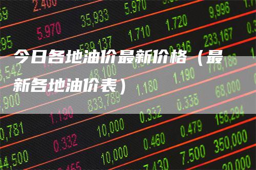 今日各地油价最新价格(最新各地油价表)