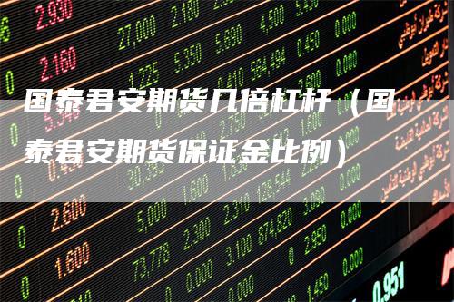 国泰君安期货几倍杠杆(国泰君安期货保证金比例)