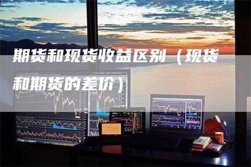 期货和现货收益区别(现货和期货的差价)