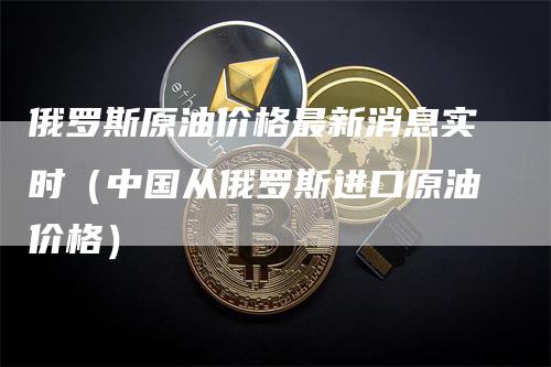 俄罗斯原油价格最新消息实时(中国从俄罗斯进口原油价格)