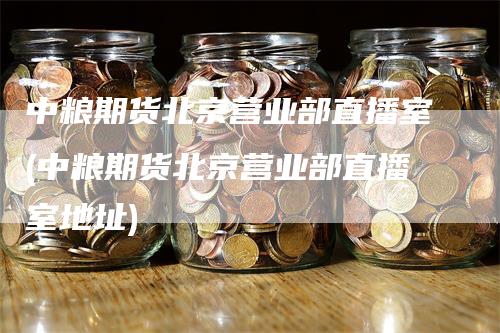 中粮期货北京营业部直播室(中粮期货北京营业部直播室地址)