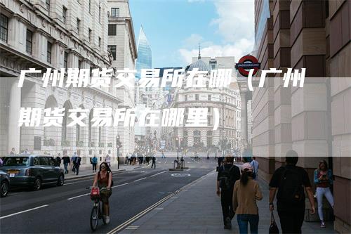 广州期货交易所在哪（广州期货交易所在哪里）