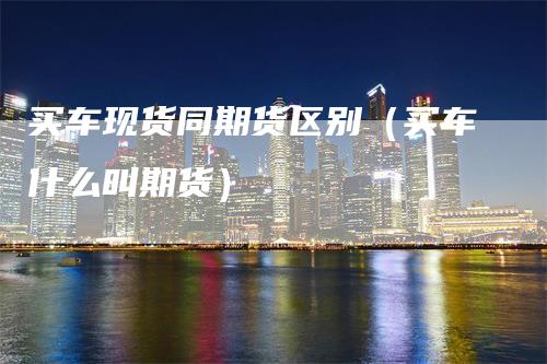 买车现货同期货区别（买车什么叫期货）