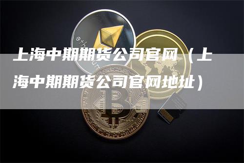上海中期期货公司官网（上海中期期货公司官网地址）