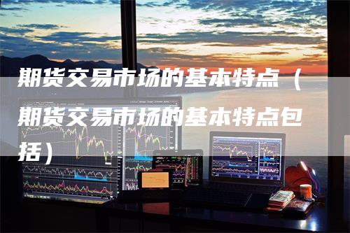期货交易市场的基本特点（期货交易市场的基本特点包括）