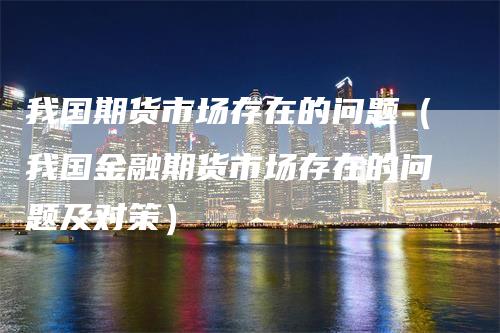 我国期货市场存在的问题（我国金融期货市场存在的问题及对策）
