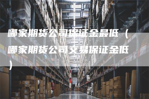 哪家期货公司保证金最低（哪家期货公司交易保证金低）