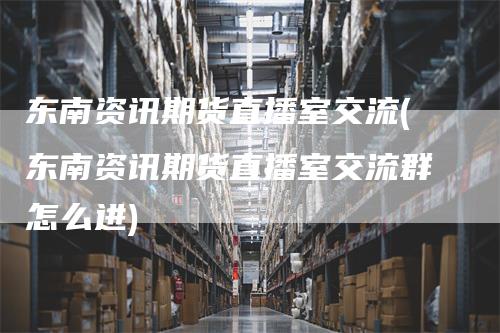 东南资讯期货直播室交流(东南资讯期货直播室交流群怎么进)