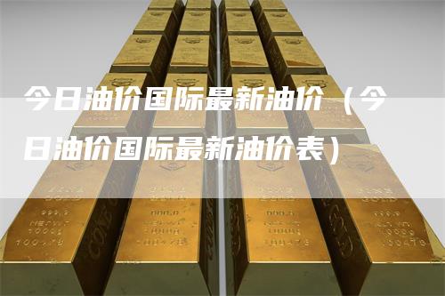 今日油价国际最新油价(今日油价国际最新油价表)