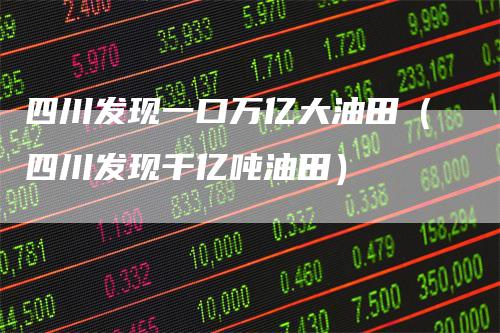 四川发现一口万亿大油田(四川发现千亿吨油田)