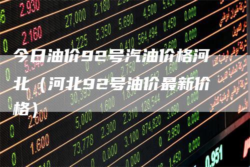 今日油价92号汽油价格河北(河北92号油价最新价格)