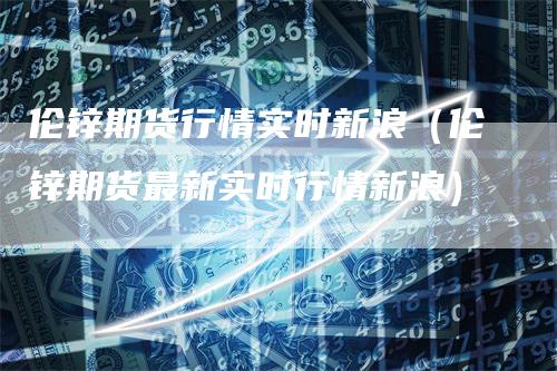 伦锌期货行情实时新浪(伦锌期货最新实时行情新浪)