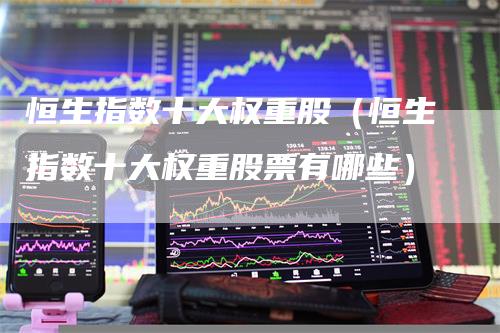 恒生指数十大权重股（恒生指数十大权重股票有哪些）