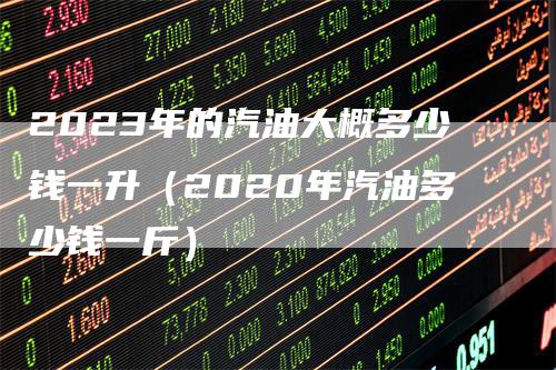 2023年的汽油大概多少钱一升(2020年汽油多少钱一斤)