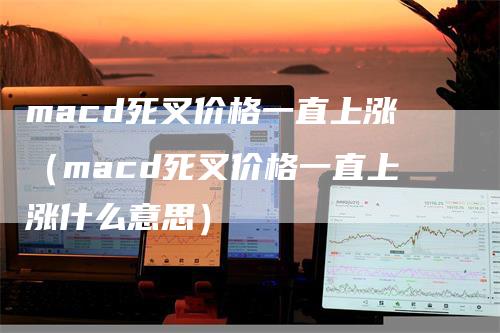 macd死叉价格一直上涨（macd死叉价格一直上涨什么意思）