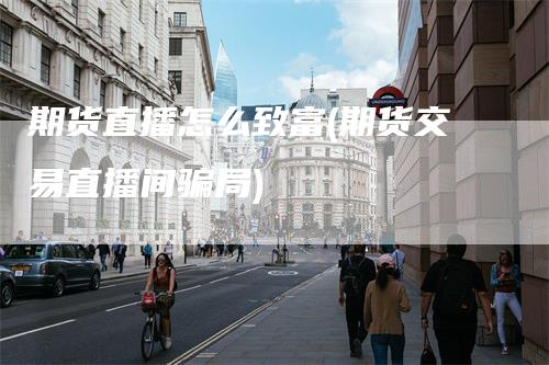 期货直播怎么致富(期货交易直播间骗局)