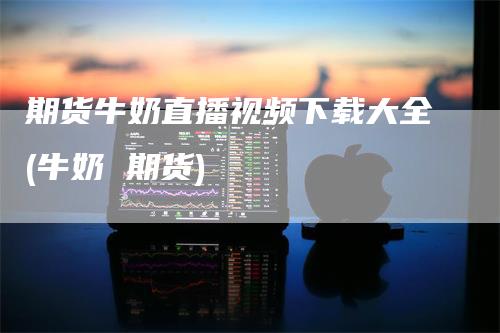 期货牛奶直播视频下载大全(牛奶 期货)