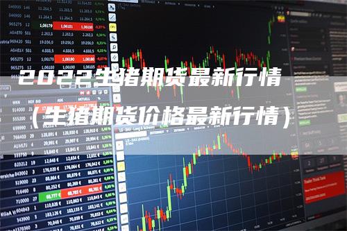 2022生猪期货最新行情（生猪期货价格最新行情）