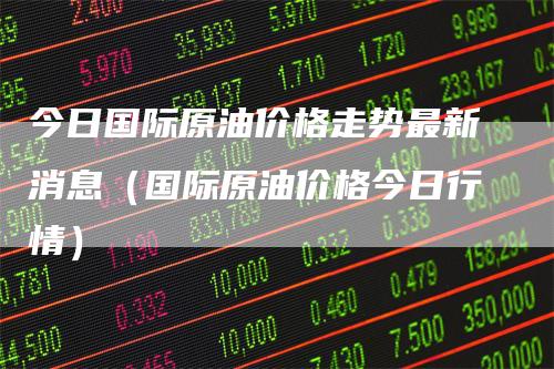 今日国际原油价格走势最新消息（国际原油价格今日行情）