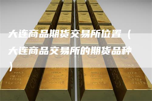 大连商品期货交易所位置（大连商品交易所的期货品种）