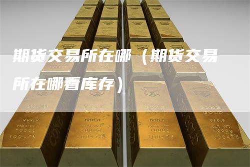 期货交易所在哪(期货交易所在哪看库存)