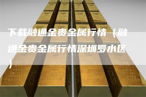 下载融通金贵金属行情（融通金贵金属行情深圳罗水区）