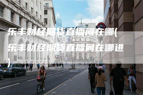 乐丰财经期货直播间在哪(乐丰财经期货直播间在哪进)