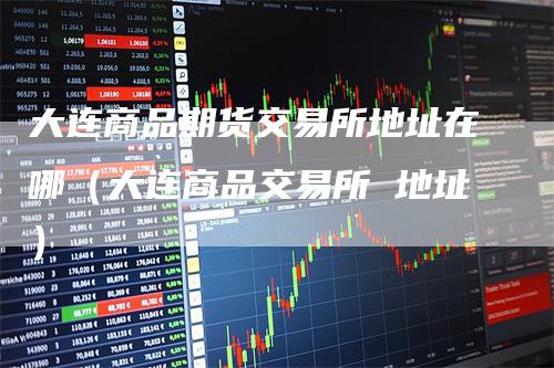 大连商品期货交易所地址在哪(大连商品交易所 地址)