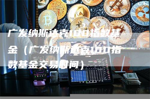 广发纳斯达克100指数基金（广发纳斯达克100指数基金交易时间）