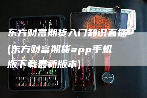 东方财富期货入门知识直播(东方财富期货app手机版下载最新版本)