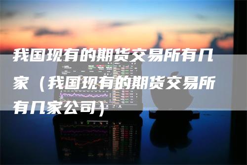 我国现有的期货交易所有几家（我国现有的期货交易所有几家公司）