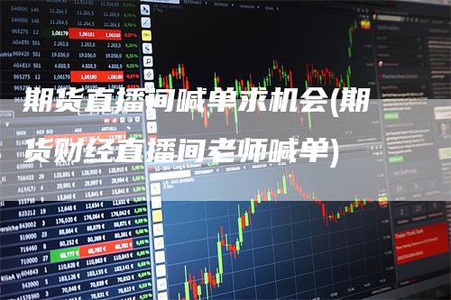 期货直播间喊单求机会(期货财经直播间老师喊单)