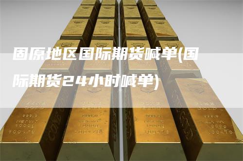 固原地区国际期货喊单(国际期货24小时喊单)