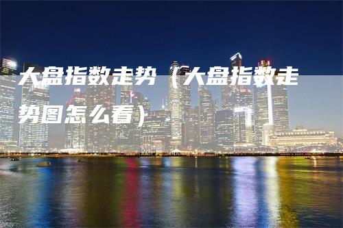 大盘指数走势（大盘指数走势图怎么看）