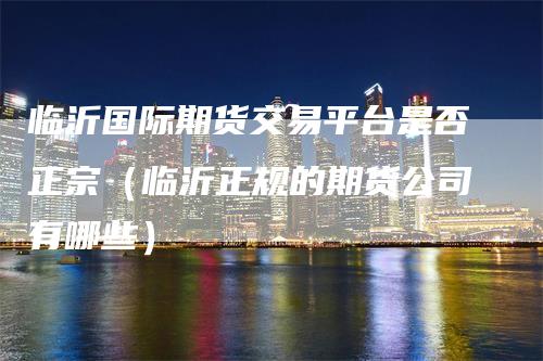 临沂国际期货交易平台是否正宗（临沂正规的期货公司有哪些）