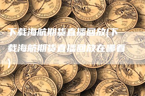 下载海航期货直播回放(下载海航期货直播回放在哪看)