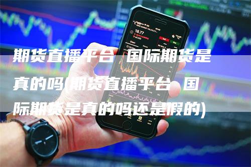 期货直播平台 国际期货是真的吗(期货直播平台 国际期货是真的吗还是假的)