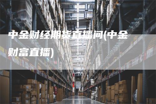 中金财经期货直播间(中金财富直播)