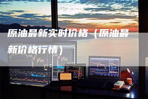 原油最新实时价格（原油最新价格行情）