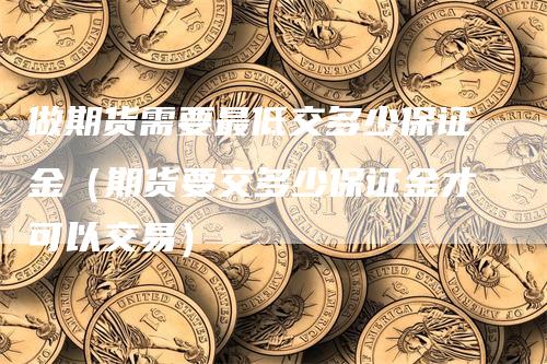 做期货需要最低交多少保证金（期货要交多少保证金才可以交易）