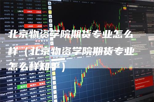 北京物资学院期货专业怎么样（北京物资学院期货专业怎么样知乎）