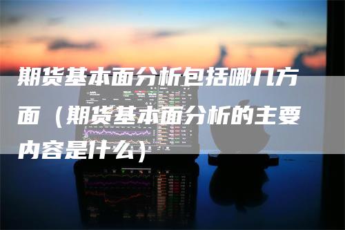 期货基本面分析包括哪几方面（期货基本面分析的主要内容是什么）