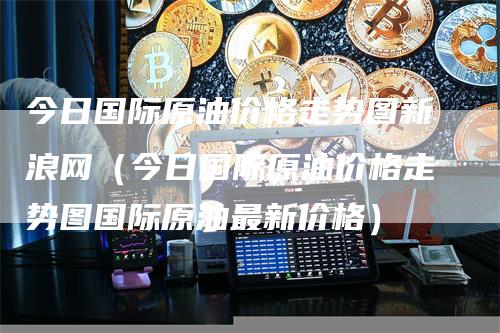 今日国际原油价格走势图新浪网(今日国际原油价格走势图国际原油最新价格)