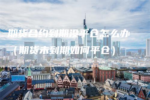 期货合约到期没平仓怎么办（期货未到期如何平仓）