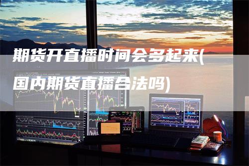 期货开直播时间会多起来(国内期货直播合法吗)