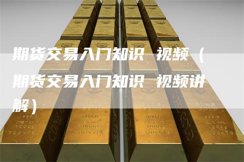 期货交易入门知识 视频（期货交易入门知识 视频讲解）